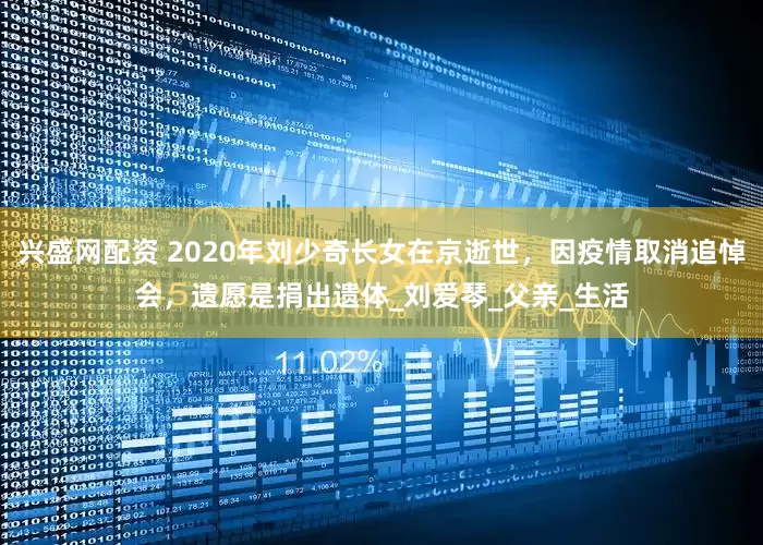 兴盛网配资 2020年刘少奇长女在京逝世，因疫情取消追悼会，遗愿是捐出遗体_刘爱琴_父亲_生活