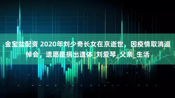 金宝盆配资 2020年刘少奇长女在京逝世，因疫情取消追悼会，遗愿是捐出遗体_刘爱琴_父亲_生活