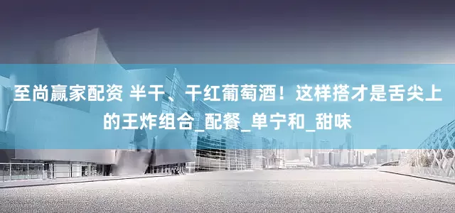 至尚赢家配资 半干、干红葡萄酒！这样搭才是舌尖上的王炸组合_配餐_单宁和_甜味