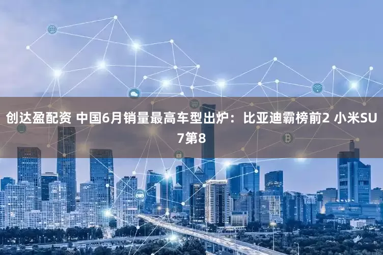 创达盈配资 中国6月销量最高车型出炉：比亚迪霸榜前2 小米SU7第8