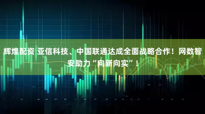 辉煌配资 亚信科技、中国联通达成全面战略合作！网数智安助力“向新向实”！