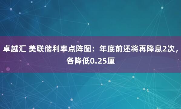 卓越汇 美联储利率点阵图：年底前还将再降息2次，各降低0.25厘