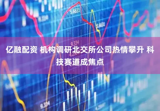 亿融配资 机构调研北交所公司热情攀升 科技赛道成焦点