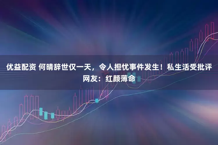 优益配资 何晴辞世仅一天，令人担忧事件发生！私生活受批评网友：红颜薄命