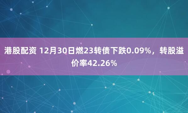 港股配资 12月30日燃23转债下跌0.09%，转股溢价率42.26%