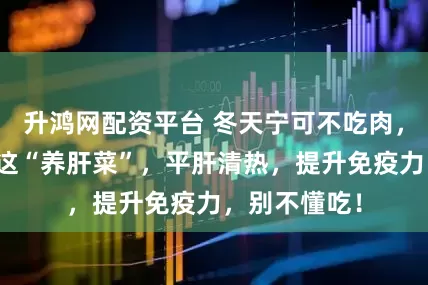升鸿网配资平台 冬天宁可不吃肉，也要使劲吃这“养肝菜”，平肝清热，提升免疫力，别不懂吃！