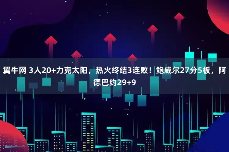 翼牛网 3人20+力克太阳，热火终结3连败！鲍威尔27分5板，阿德巴约29+9