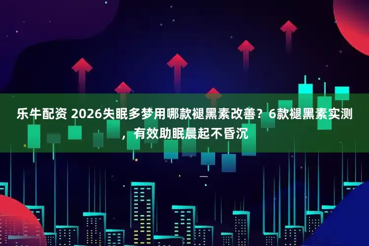 乐牛配资 2026失眠多梦用哪款褪黑素改善？6款褪黑素实测，有效助眠晨起不昏沉