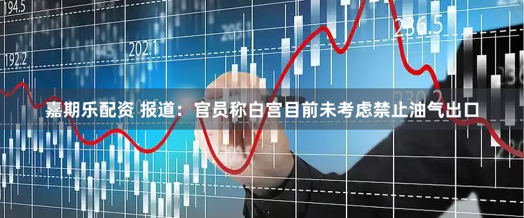 嘉期乐配资 报道：官员称白宫目前未考虑禁止油气出口