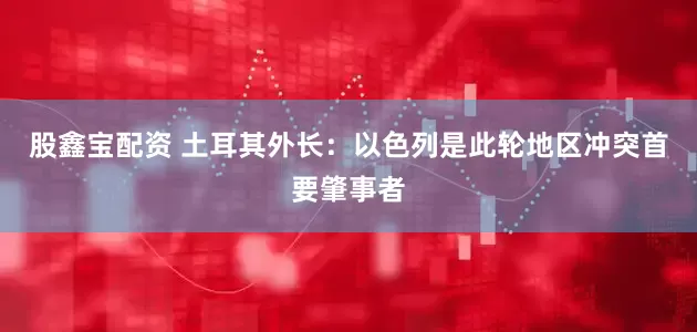 股鑫宝配资 土耳其外长：以色列是此轮地区冲突首要肇事者