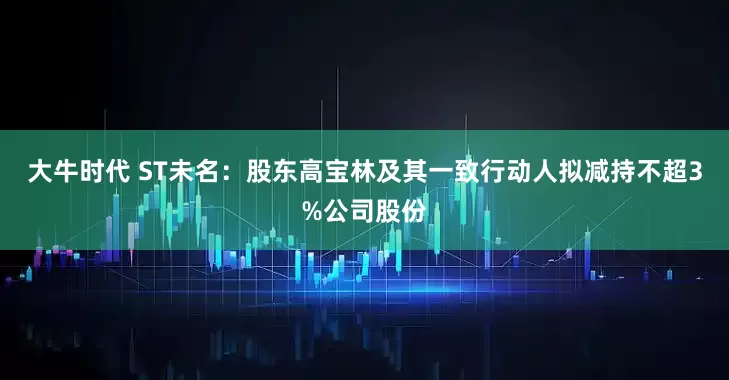 大牛时代 ST未名：股东高宝林及其一致行动人拟减持不超3%公司股份