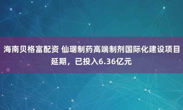 海南贝格富配资 仙琚制药高端制剂国际化建设项目延期，已投入6.36亿元