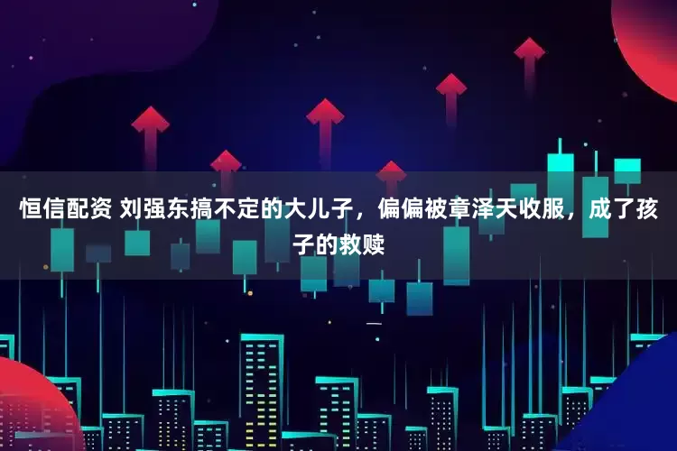 恒信配资 刘强东搞不定的大儿子，偏偏被章泽天收服，成了孩子的救赎