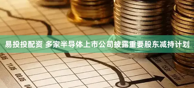易投投配资 多家半导体上市公司披露重要股东减持计划
